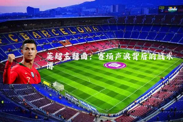 英超主题曲:赛场声浪背后的战术博弈