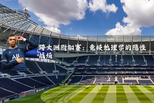 跨大洲附加赛:竞技地理学的隐性战场