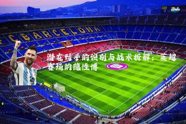 潜在对手的识别与战术拆解：英超赛场的隐性博弈